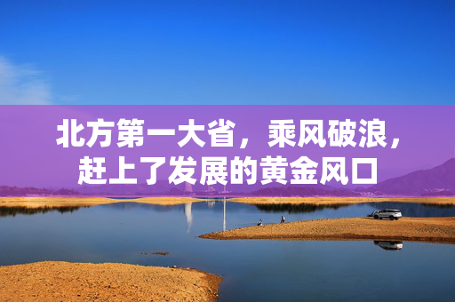北方第一大省，乘风破浪，赶上了发展的黄金风口