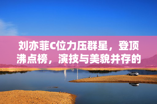 刘亦菲C位力压群星，登顶沸点榜，演技与美貌并存的影视新纪元