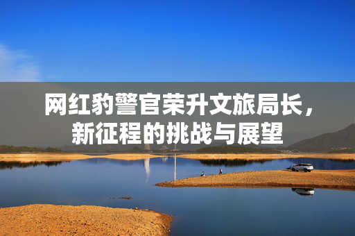 网红豹警官荣升文旅局长，新征程的挑战与展望