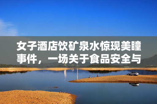 女子酒店饮矿泉水惊现美瞳事件，一场关于食品安全与消费者权益的微妙较量