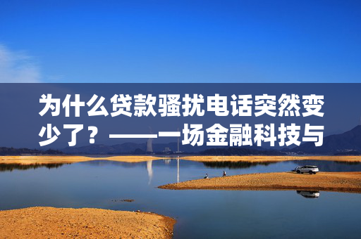 为什么贷款骚扰电话突然变少了？——一场金融科技与消费者权益的双重胜利