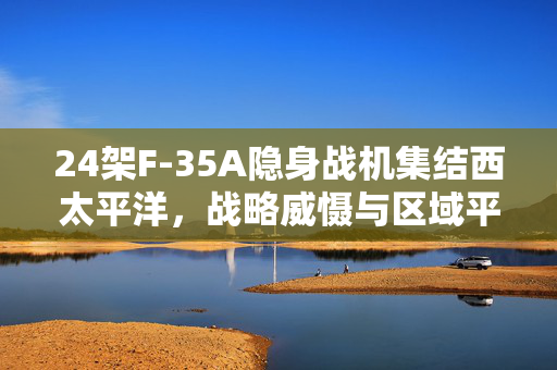 24架F-35A隐身战机集结西太平洋，战略威慑与区域平衡的新篇章