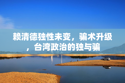 赖清德独性未变，骗术升级，台湾政治的独与骗