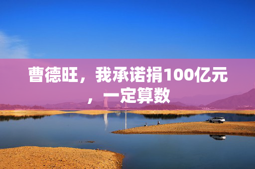 曹德旺，我承诺捐100亿元，一定算数