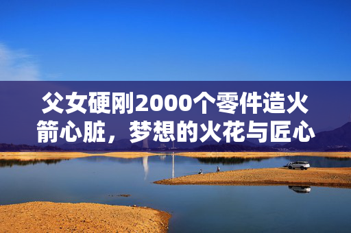 父女硬刚2000个零件造火箭心脏，梦想的火花与匠心独运