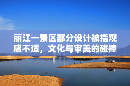 丽江一景区部分设计被指观感不适，文化与审美的碰撞与反思