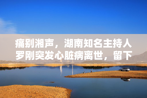 痛别湘声，湖南知名主持人罗刚突发心脏病离世，留下无尽怀念与未竟之志