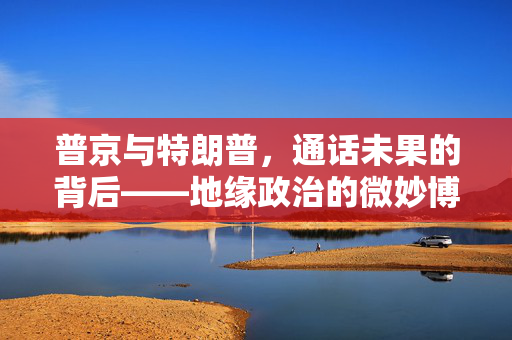 普京与特朗普，通话未果的背后——地缘政治的微妙博弈