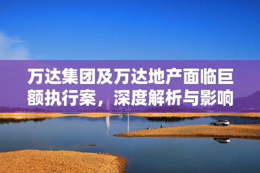 万达集团及万达地产面临巨额执行案，深度解析与影响分析