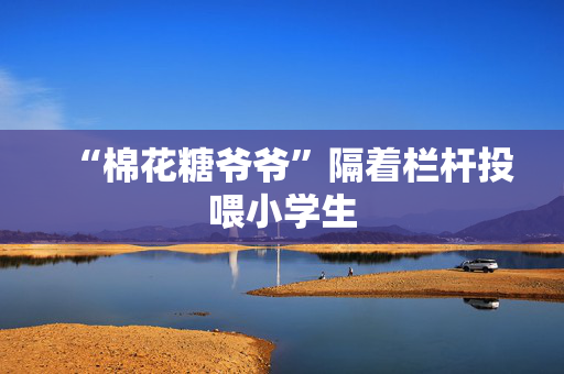 “棉花糖爷爷”隔着栏杆投喂小学生