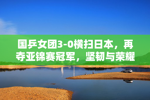 国乒女团3-0横扫日本，再夺亚锦赛冠军，坚韧与荣耀的完美诠释