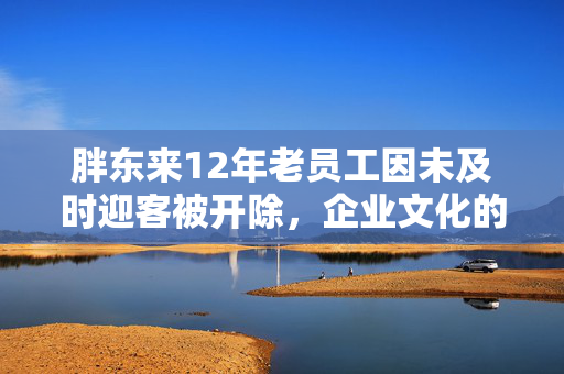 胖东来12年老员工因未及时迎客被开除，企业文化的冷酷与温情
