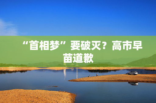 “首相梦”要破灭？高市早苗道歉