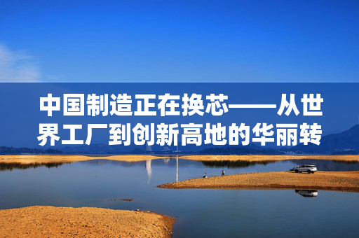 中国制造正在换芯——从世界工厂到创新高地的华丽转身
