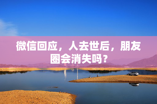 微信回应，人去世后，朋友圈会消失吗？