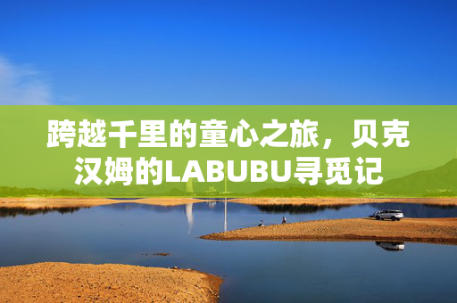 跨越千里的童心之旅，贝克汉姆的LABUBU寻觅记