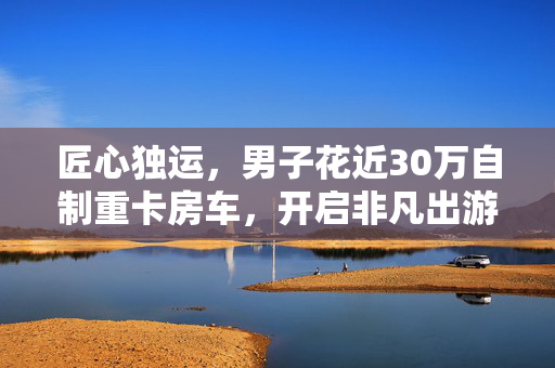 匠心独运，男子花近30万自制重卡房车，开启非凡出游之旅
