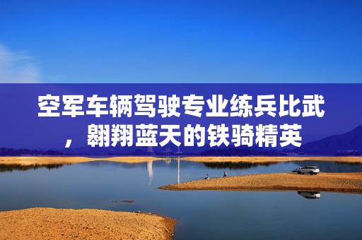 空军车辆驾驶专业练兵比武，翱翔蓝天的铁骑精英