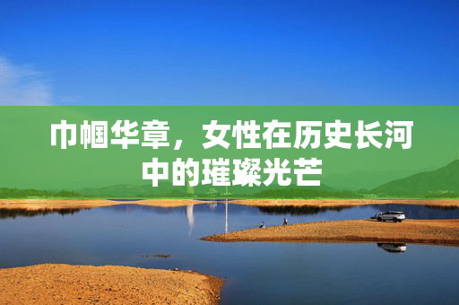巾帼华章，女性在历史长河中的璀璨光芒