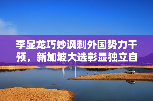 李显龙巧妙讽刺外国势力干预，新加坡大选彰显独立自主风采