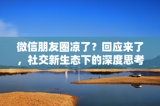微信朋友圈凉了？回应来了，社交新生态下的深度思考