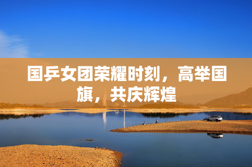 国乒女团荣耀时刻，高举国旗，共庆辉煌