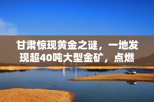 甘肃惊现黄金之谜，一地发现超40吨大型金矿，点燃资源新希望