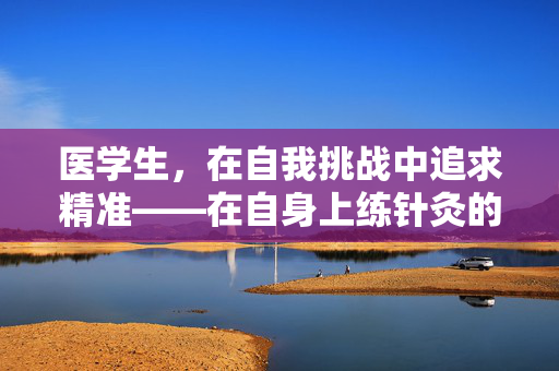 医学生，在自我挑战中追求精准——在自身上练针灸的勇气与智慧