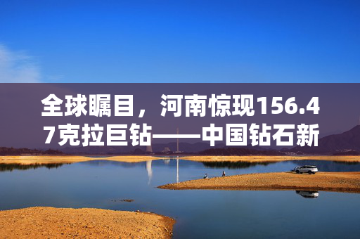 全球瞩目，河南惊现156.47克拉巨钻——中国钻石新纪元的璀璨启航