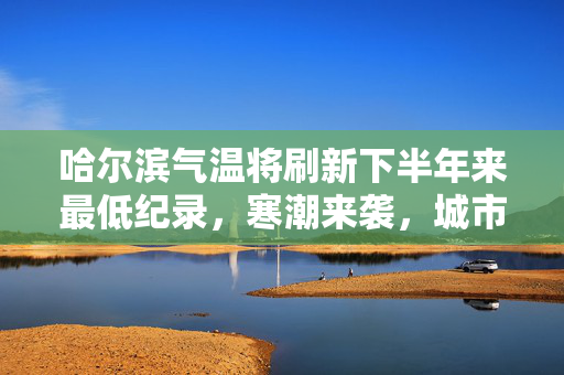 哈尔滨气温将刷新下半年来最低纪录，寒潮来袭，城市备战严冬