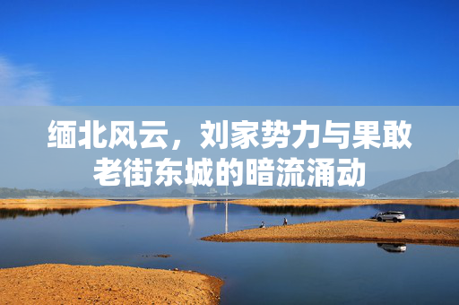 缅北风云，刘家势力与果敢老街东城的暗流涌动