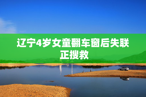 辽宁4岁女童翻车窗后失联 正搜救
