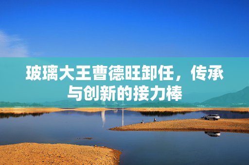 玻璃大王曹德旺卸任，传承与创新的接力棒