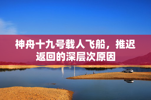 神舟十九号载人飞船，推迟返回的深层次原因