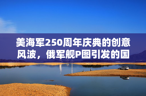 美海军250周年庆典的创意风波，俄军舰P图引发的国际舆论风波