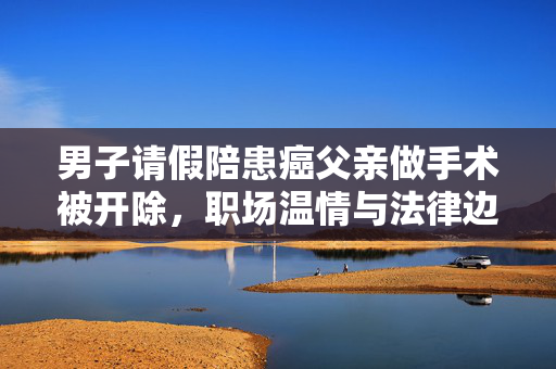 男子请假陪患癌父亲做手术被开除，职场温情与法律边界的碰撞