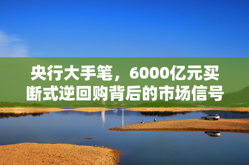 央行大手笔，6000亿元买断式逆回购背后的市场信号与影响分析