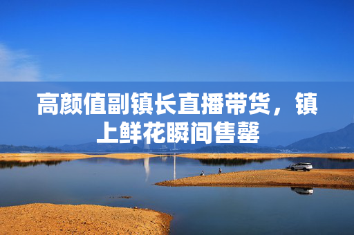 高颜值副镇长直播带货，镇上鲜花瞬间售罄