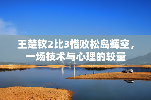 王楚钦2比3惜败松岛辉空，一场技术与心理的较量