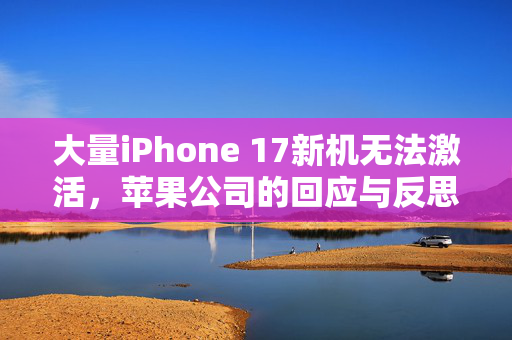 大量iPhone 17新机无法激活，苹果公司的回应与反思