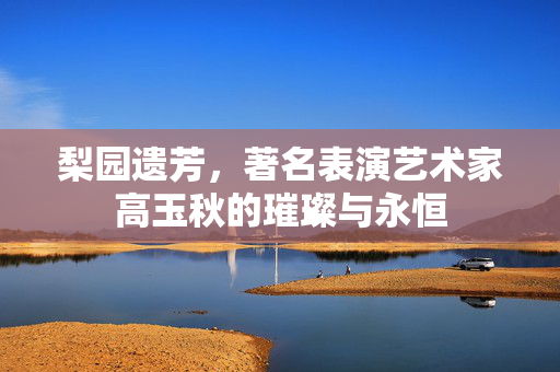 梨园遗芳，著名表演艺术家高玉秋的璀璨与永恒