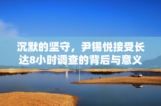 沉默的坚守，尹锡悦接受长达8小时调查的背后与意义