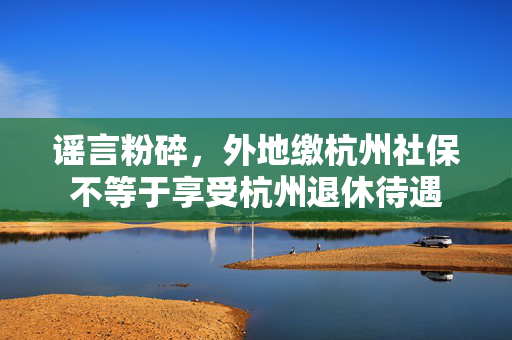 谣言粉碎，外地缴杭州社保不等于享受杭州退休待遇