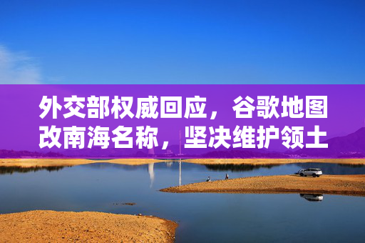 外交部权威回应，谷歌地图改南海名称，坚决维护领土主权