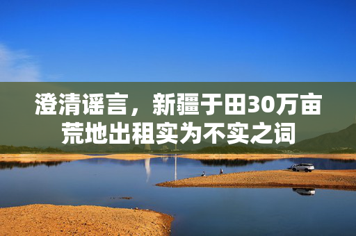 澄清谣言，新疆于田30万亩荒地出租实为不实之词
