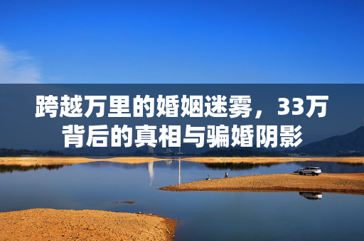 跨越万里的婚姻迷雾，33万背后的真相与骗婚阴影