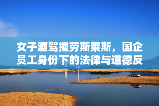 女子酒驾撞劳斯莱斯，国企员工身份下的法律与道德反思