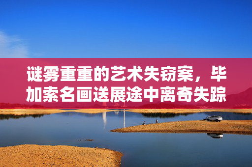 谜雾重重的艺术失窃案，毕加索名画送展途中离奇失踪，警方全力追查
