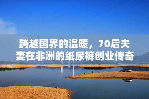 跨越国界的温暖，70后夫妻在非洲的纸尿裤创业传奇