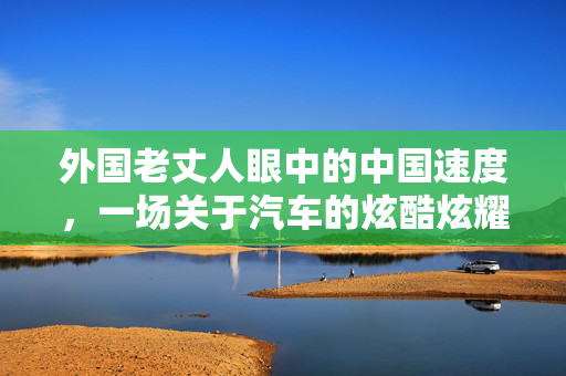 外国老丈人眼中的中国速度，一场关于汽车的炫酷炫耀